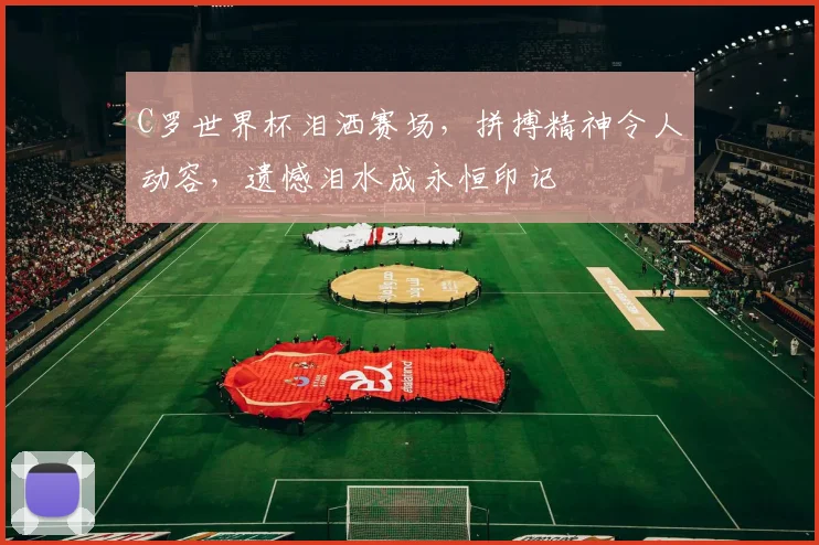 C罗世界杯泪洒赛场，拼搏精神令人动容，遗憾泪水成永恒印记