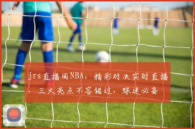 jrs直播间NBA，精彩对决实时直播，三大亮点不容错过，球迷必备