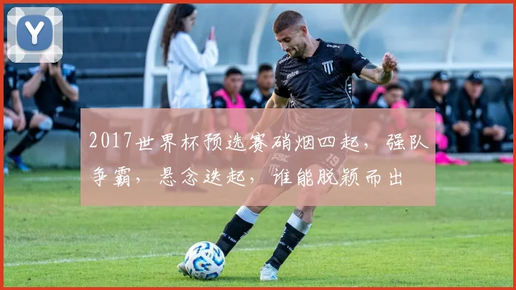 2017世界杯预选赛硝烟四起，强队争霸，悬念迭起，谁能脱颖而出