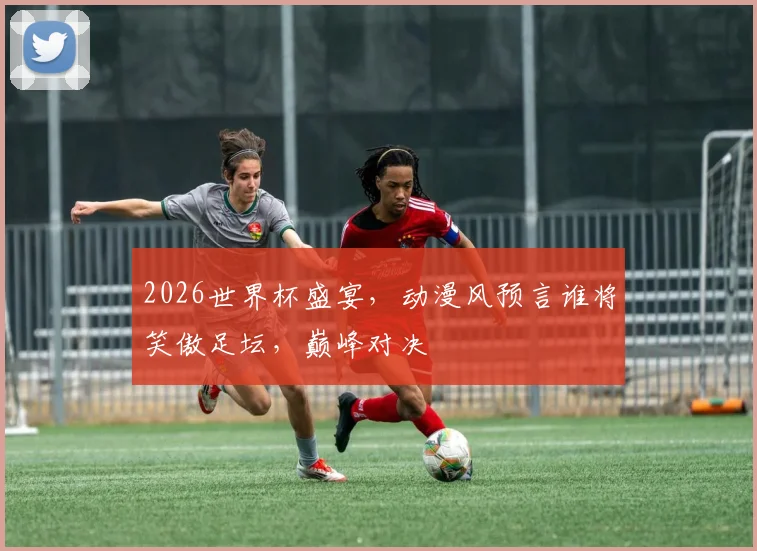2026世界杯盛宴，动漫风预言谁将笑傲足坛，巅峰对决