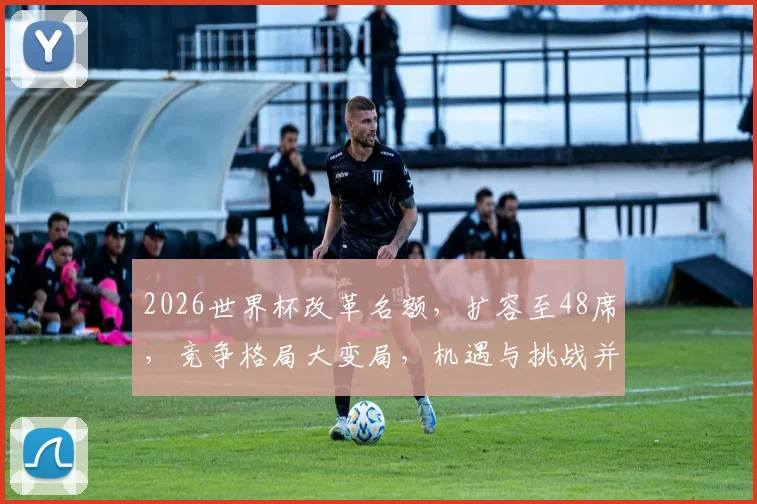 2026世界杯改革名额，扩容至48席，竞争格局大变局，机遇与挑战并存