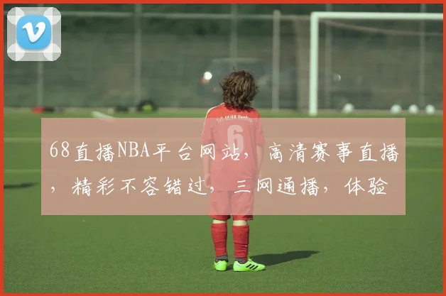 68直播NBA平台网站，高清赛事直播，精彩不容错过，三网通播，体验非凡，必看首选