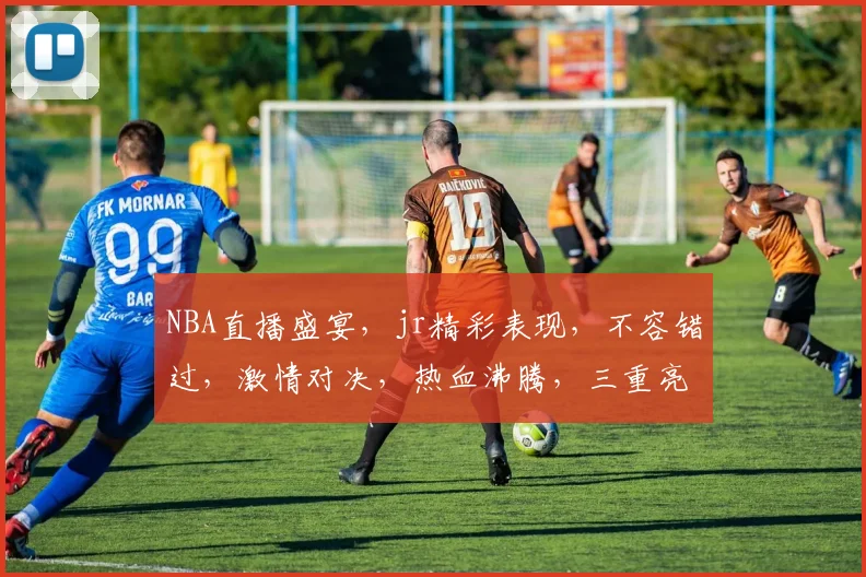 NBA直播盛宴，jr精彩表现，不容错过，激情对决，热血沸腾，三重亮点，锁定直播