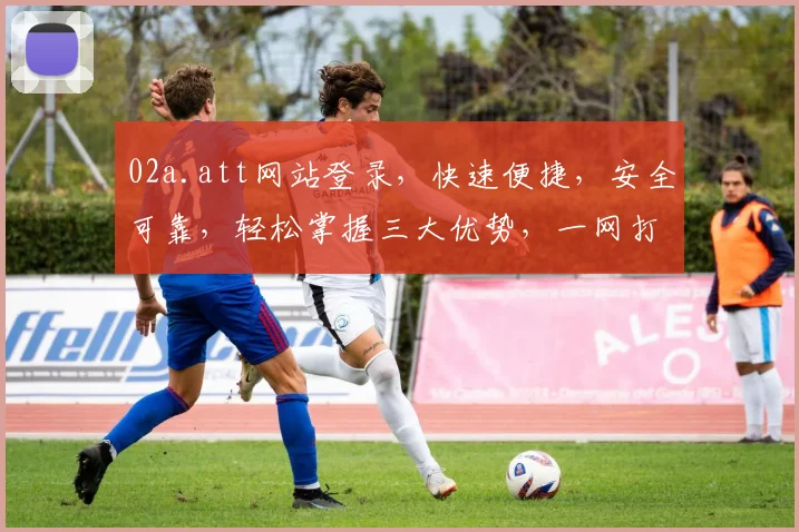 02a.att网站登录，快速便捷，安全可靠，轻松掌握三大优势，一网打尽