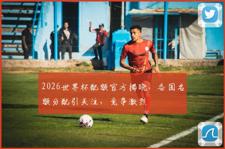 2026世界杯配额官方揭晓，各国名额分配引关注，竞争激烈